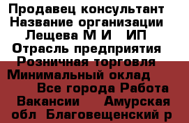 Продавец-консультант › Название организации ­ Лещева М.И., ИП › Отрасль предприятия ­ Розничная торговля › Минимальный оклад ­ 15 000 - Все города Работа » Вакансии   . Амурская обл.,Благовещенский р-н